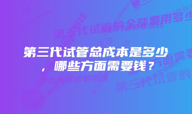 第三代试管总成本是多少,哪些方面需要钱?