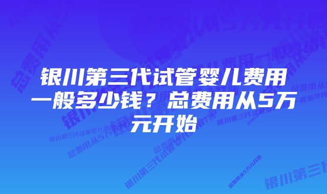 银川第三代试管婴儿费用一般多少钱?总费用从5万元开始