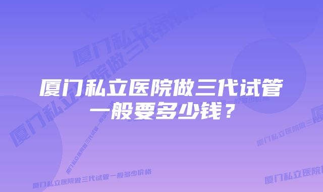 厦门私立医院做三代试管一般要多少钱?