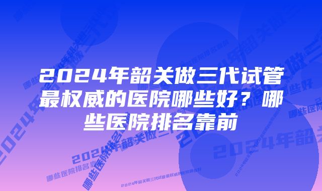 2024年韶关做三代试管最权威的医院哪些好?哪些医院排名靠前