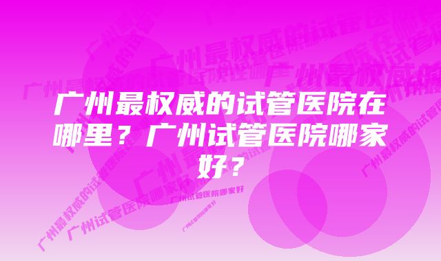 广州最权威的试管医院在哪里?广州试管医院哪家好?