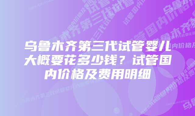 乌鲁木齐第三代试管婴儿大概要花多少钱?试管国内价格及费用明细