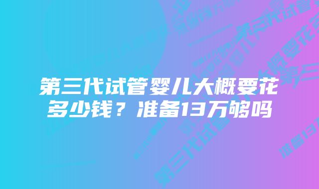 第三代试管婴儿大概要花多少钱?准备13万够吗