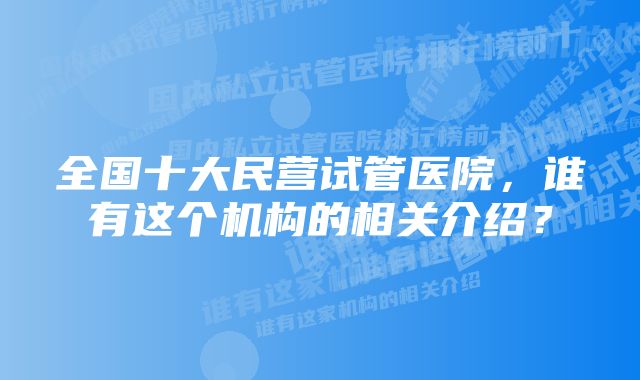 全国十大民营试管医院,谁有这个机构的相关介绍?