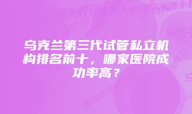 乌克兰第三代试管私立机构排名前十,哪家医院成功率高?