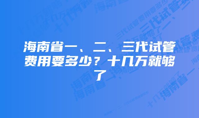 海南省一、二、三代试管费用要多少?十几万就够了