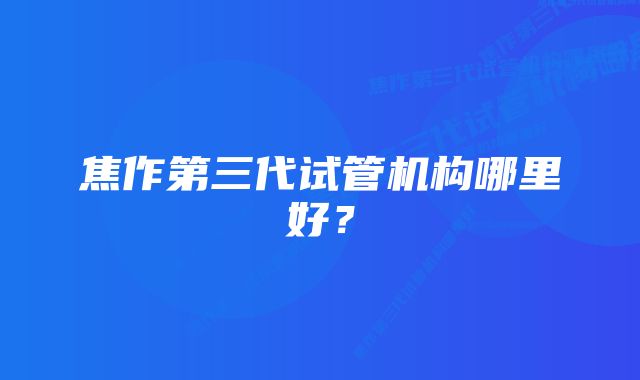 焦作第三代试管机构哪里好?