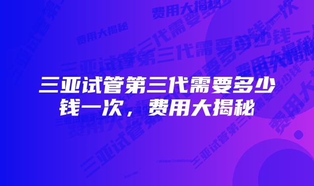 三亚试管第三代需要多少钱一次,费用大揭秘