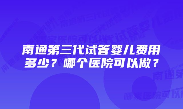 南通第三代试管婴儿费用多少?哪个医院可以做?