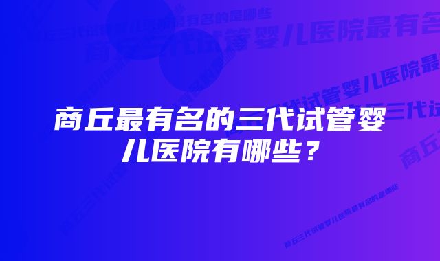 商丘最有名的三代试管婴儿医院有哪些?