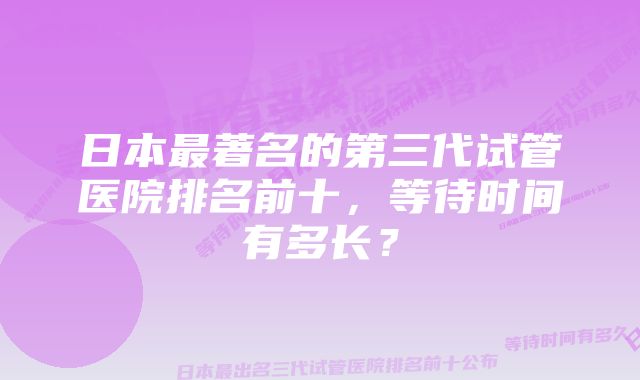 日本最著名的第三代试管医院排名前十,等待时间有多长?