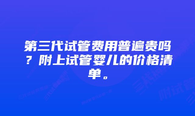第三代试管费用普遍贵吗?附上试管婴儿的价格清单。