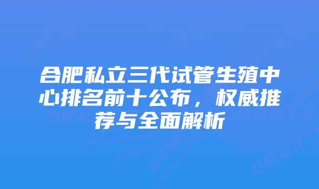 合肥私立三代试管生殖中心排名前十公布,权威推荐与全面解析