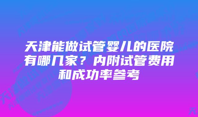 天津能做试管婴儿的医院有哪几家？内附试管费用和成功率参考