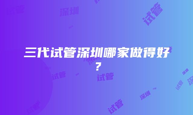 三代试管深圳哪家做得好?