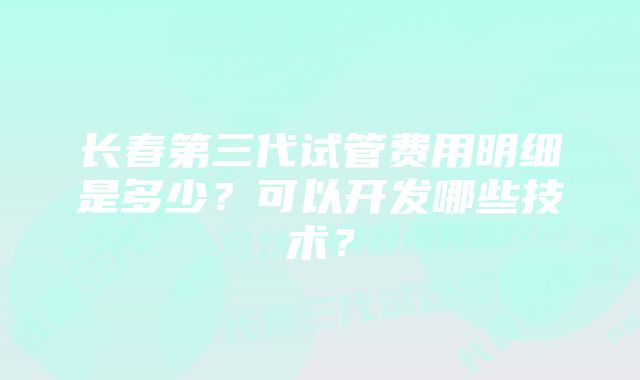 长春第三代试管费用明细是多少?可以开发哪些技术?