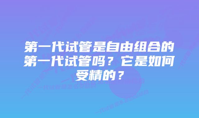 第一代试管是自由组合的第一代试管吗?它是如何受精的?