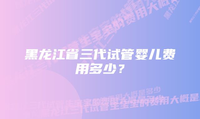 黑龙江省三代试管婴儿费用多少？
