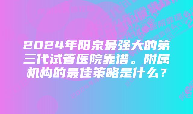 2024年阳泉最强大的第三代试管医院靠谱。附属机构的最佳策略是什么?