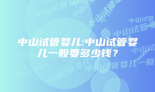 中山试管婴儿:中山试管婴儿一般要多少钱?