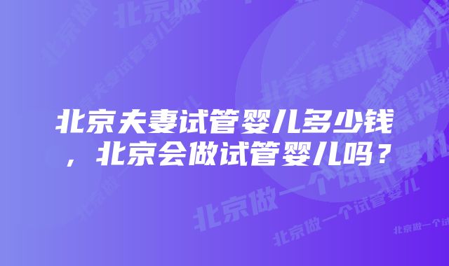 北京夫妻试管婴儿多少钱,北京会做试管婴儿吗?