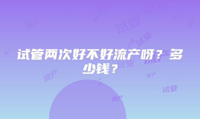 试管两次好不好流产呀?多少钱?