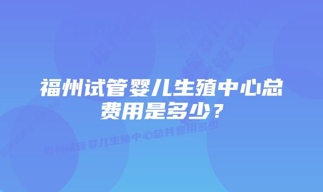 福州试管婴儿生殖中心总费用是多少?