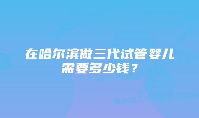 在哈尔滨做三代试管婴儿需要多少钱?