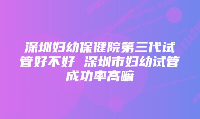 深圳妇幼保健院第三代试管好不好 深圳市妇幼试管成功率高嘛