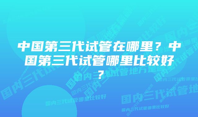 中国第三代试管在哪里?中国第三代试管哪里比较好?