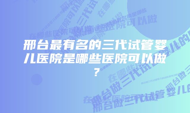 邢台最有名的三代试管婴儿医院是哪些医院可以做?