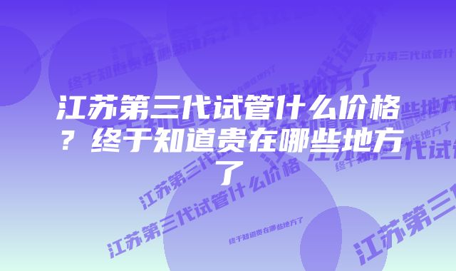 江苏第三代试管什么价格?终于知道贵在哪些地方了
