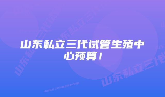 山东私立三代试管生殖中心预算!