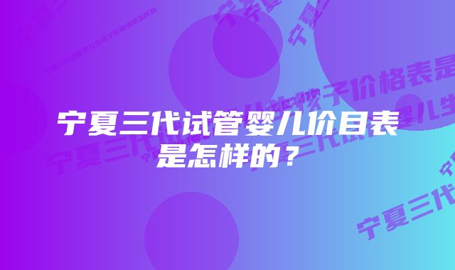 宁夏三代试管婴儿价目表是怎样的?