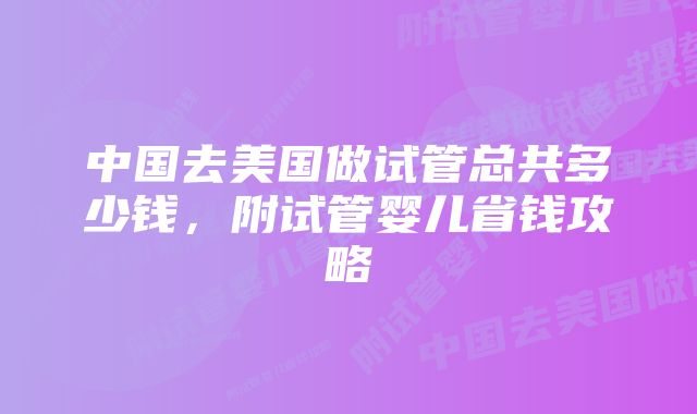 中国去美国做试管总共多少钱,附试管婴儿省钱攻略