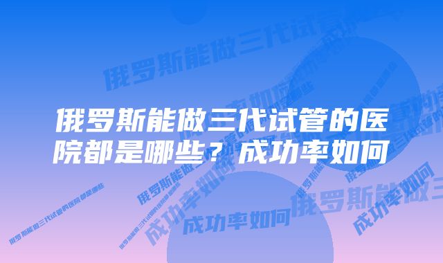 俄罗斯能做三代试管的医院都是哪些?成功率如何