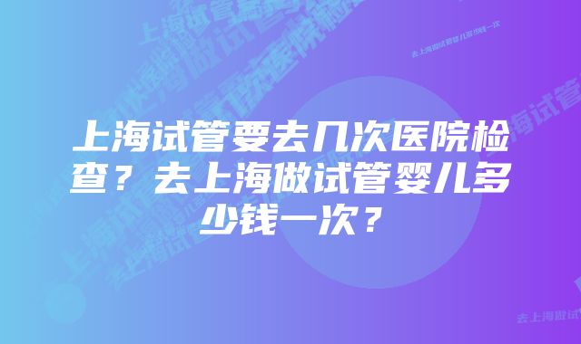 上海试管要去几次医院检查?去上海做试管婴儿多少钱一次?