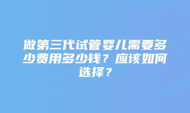 做第三代试管婴儿需要多少费用多少钱?应该如何选择?