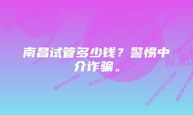 南昌试管多少钱?警惕中介诈骗。