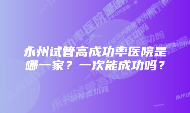 永州试管高成功率医院是哪一家?一次能成功吗?