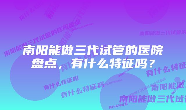 南阳能做三代试管的医院盘点,有什么特征吗?