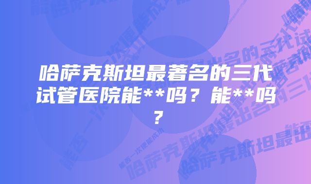哈萨克斯坦最著名的三代试管医院能**吗?能**吗?