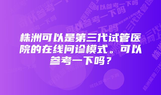 株洲可以是第三代试管医院的在线问诊模式。可以参考一下吗?