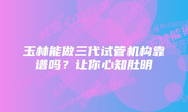 玉林能做三代试管机构靠谱吗?让你心知肚明