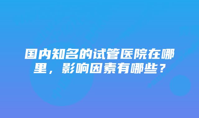 国内知名的试管医院在哪里,影响因素有哪些?