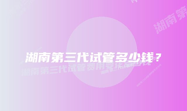 湖南第三代试管多少钱?