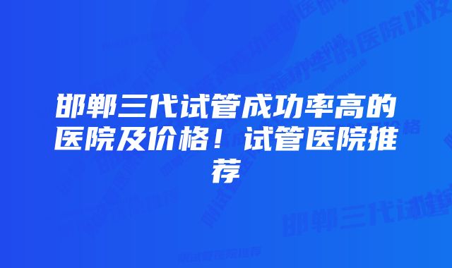 邯郸三代试管成功率高的医院及价格!试管医院推荐