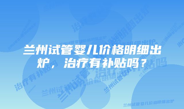 兰州试管婴儿价格明细出炉,治疗有补贴吗?