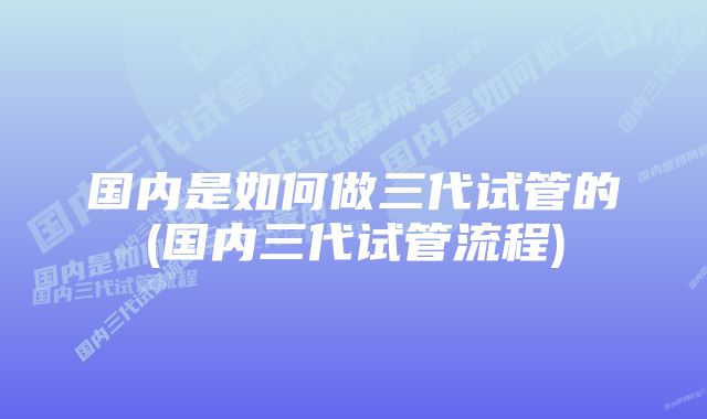 国内是如何做三代试管的(国内三代试管流程)