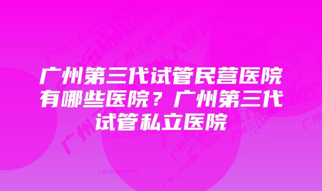广州第三代试管民营医院有哪些医院?广州第三代试管私立医院